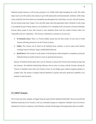 8
Starbucks primary business is still serving customers in its 18,000 coffee shops throughout the world. The coffee
shops reach across 60 countries and continue to grow both domestically and internationally. Starbucks coffee shops
can be reached by foot from almost any metropolitan area throughout the United States, not only with solo locations,
but also located inside many Targets, Vons, and other larger retail and supermarket chains. Starbucks is truly trying
to accomplish the goal of being wherever you need them to be. Extending on the convenience of location Starbucks
Verismo allows people to brew their favorite in store Starbucks drinks from the comfort of home which was
“impossible until now” (Starbucks) . The Verismo is distributed to customers in several ways:
 In Starbucks stores: There is a Verismo display located near the front counter of every store in North
America, allowing customers to see the Verismo in person.
 Online: The Verismo can be found on the Starbucks home websites, as well as major retail websites
including Amazon, Walmart, Target, and Bed Bath & Beyond.
 Retail Stores: The Verismo is on the shelves of all the big box retails alongside its competitors, giving the
Starbucks brand yet another location in stores to spread brand awareness.
Because of Starbucks brand equity there were no obstacles to prevent the Verismo from entering all major big
box locations. The Starbucks brand brings followers from in store to at home with the Verismo. Having the
Verismo in Starbucks stores allows the Verismo to have its own display space without competitor products to
compete with. The mastery of logistics allowed Starbucks to quickly and easily spread the availability of its
products in many locations.
IV.) SWOT Analysis
The Verismo has many strengths, its biggest being the equity that the Starbucks brand holds. However powerful the
Starbucks brand may be the Verismo is still very vulnerable amongst its competitors. Starbucks must do its best to
eliminate the Verismo’s weaknesses, fend off threats, and take full advantage of the opportunities that are available.
 