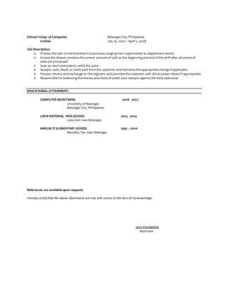 Citimart Group of Companies Batangas City, Philippines
Cashier July 19, 2007 – April 2, 2008
Job Description:
 Process the sale of merchandise in businesses rangingfrom supermarket to departmentstores.
 Ensure the drawer contains the correct amountof cash at the beginningand end of the shiftafter all points of
sales are processed.
 Scan an item’s barcode to verify the price.
 Accepts cash, check or credit card from the customer and furnishes the appropriate change if applicable.
 Process returns and exchange on the registers and provides the customer with the accurate refund if appropriate.
 Responsible forbalancingthe money and check orcredit card receipts against the daily sales total.
EDUCATIONAL ATTAINMENT:
COMPUTER SECRETARIAL 2006 - 2007
University of Batangas
Batangas City, Philippines
LAIYA NATIONAL HIGH SCHOOL 2003 - 2004
Laiya San Juan Batangas
BARUALTE ELEMENTARY SCHOOL 1999 – 2000
Barualte, San Juan Batangas
References are available upon requests
I hereby certifythat the above information are true and correct to the best of myknowledge.
Jean Evangelista
Applicant
 