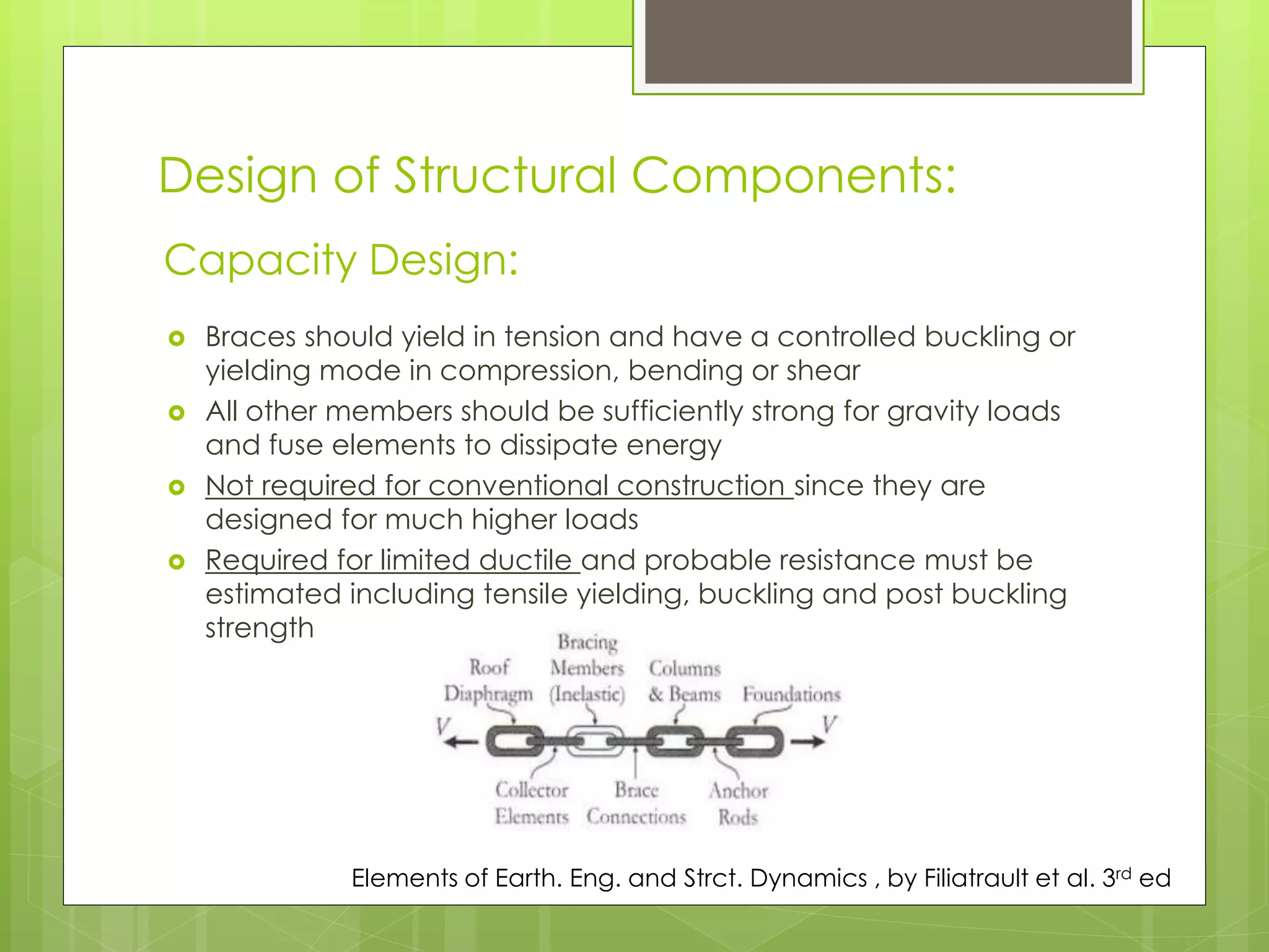Design of Structural Components:
 Braces should yield in tension and have a controlled buckling or
yielding mode in compression, bending or shear
 All other members should be sufficiently strong for gravity loads
and fuse elements to dissipate energy
 Not required for conventional construction since they are
designed for much higher loads
 Required for limited ductile and probable resistance must be
estimated including tensile yielding, buckling and post buckling
strength
Capacity Design:
Elements of Earth. Eng. and Strct. Dynamics , by Filiatrault et al. 3rd ed
 