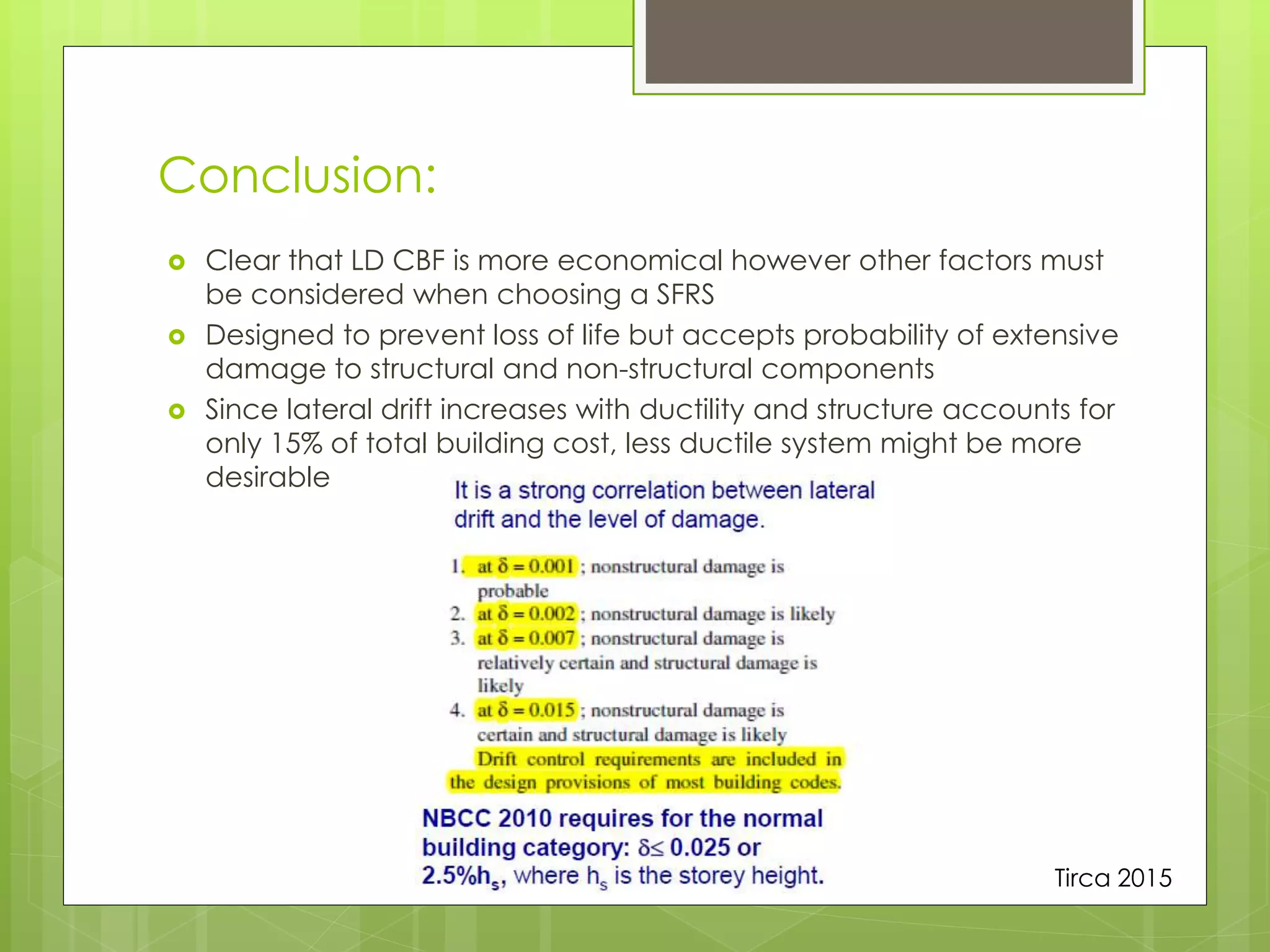 Conclusion:
 Clear that LD CBF is more economical however other factors must
be considered when choosing a SFRS
 Designed to prevent loss of life but accepts probability of extensive
damage to structural and non-structural components
 Since lateral drift increases with ductility and structure accounts for
only 15% of total building cost, less ductile system might be more
desirable
Tirca 2015
 