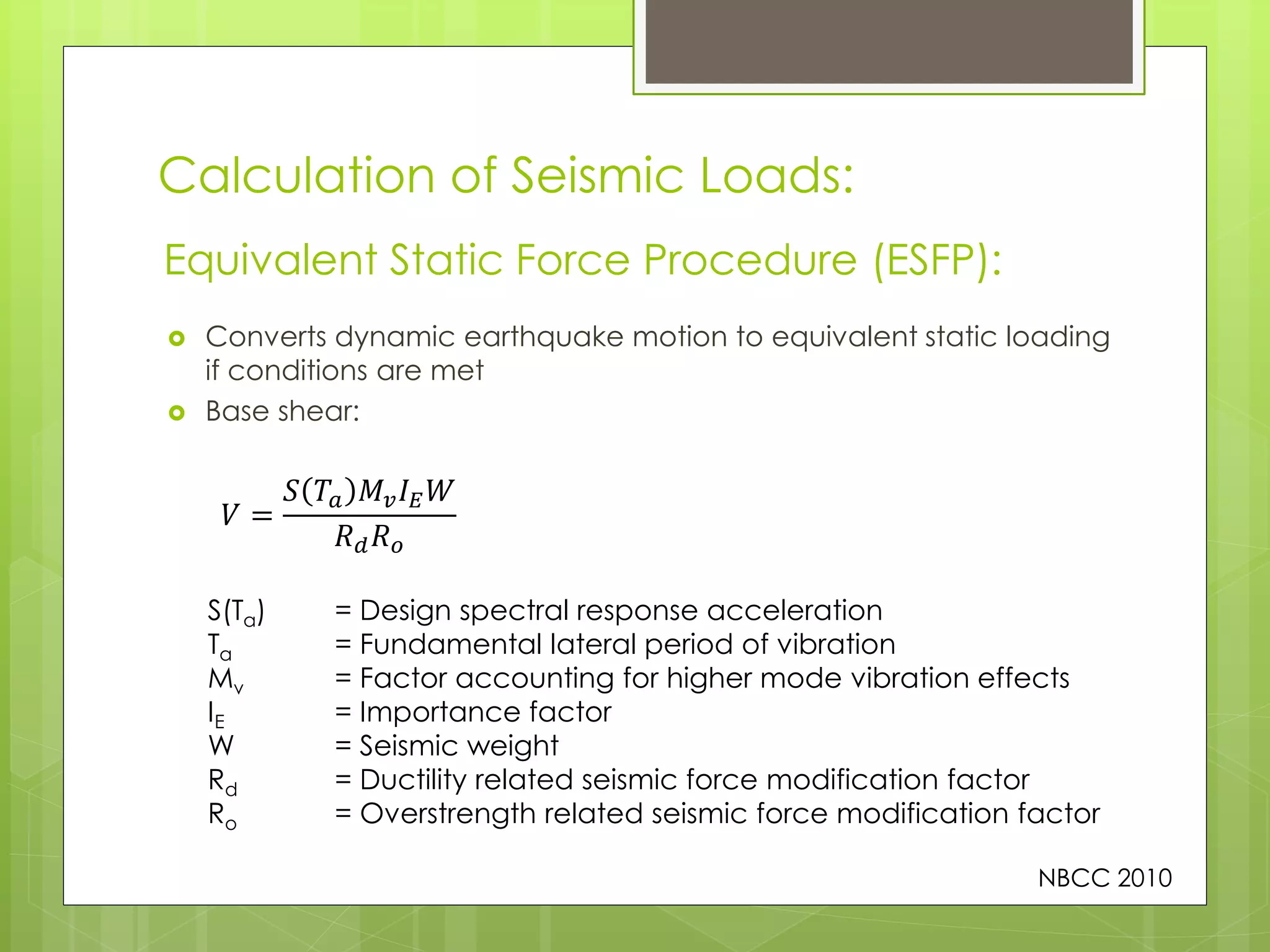Calculation of Seismic Loads:
 Converts dynamic earthquake motion to equivalent static loading
if conditions are met
 Base shear:
Equivalent Static Force Procedure (ESFP):
NBCC 2010
𝑉 =
𝑆 𝑇𝑎 𝑀𝑣 𝐼 𝐸 𝑊
𝑅 𝑑 𝑅 𝑜
S(Ta) = Design spectral response acceleration
Ta = Fundamental lateral period of vibration
Mv = Factor accounting for higher mode vibration effects
IE = Importance factor
W = Seismic weight
Rd = Ductility related seismic force modification factor
Ro = Overstrength related seismic force modification factor
 