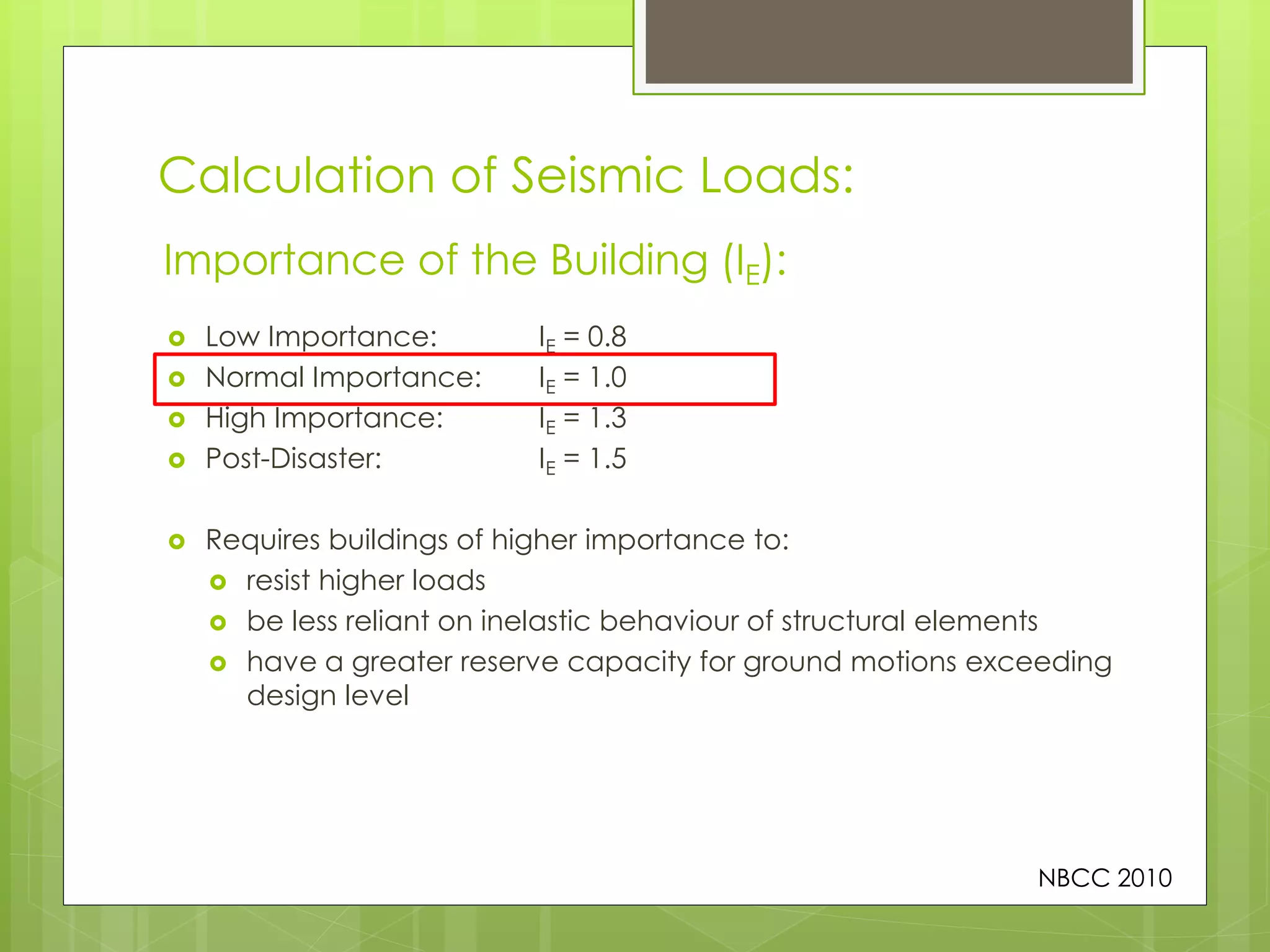 Calculation of Seismic Loads:
 Low Importance: IE = 0.8
 Normal Importance: IE = 1.0
 High Importance: IE = 1.3
 Post-Disaster: IE = 1.5
 Requires buildings of higher importance to:
 resist higher loads
 be less reliant on inelastic behaviour of structural elements
 have a greater reserve capacity for ground motions exceeding
design level
Importance of the Building (IE):
NBCC 2010
 