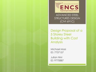 Design Proposal of a
5 Storey Steel
Building with Cost
Analysis
Michael Masi
ID: 7737157
Julian Nini
ID: 9770887
ADVANCED STEEL
STRUCTURES DESIGN
(CIVI 691C)
 