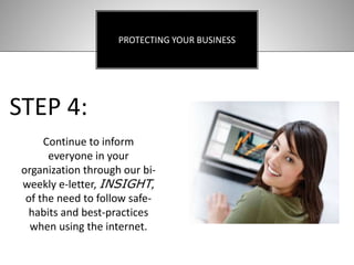 PROTECTING YOUR BUSINESS
STEP 4:
Continue to inform
everyone in your
organization through our bi-
weekly e-letter, INSIGHT,
of the need to follow safe-
habits and best-practices
when using the internet.
 