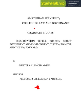 AMSTERDAM UNIVERSITy
COLLEGE OF LAW AND GOVERNANCE
GRADUATE STUDIES
DISSERTATION TITTLE; FOREIGN DIRECT
INVESTMENT AND ENVIRONMENT: THE Way TO MOVE
AND THE Way FORWARD.
By
MUSTEFA ALI MOHAMMED.
ADVISOR
PROFESSOR DR. EDERLIN BADIRSON.
 