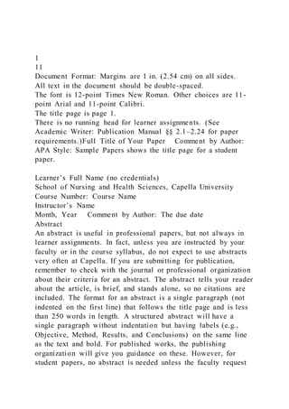 1
11
Document Format: Margins are 1 in. (2.54 cm) on all sides.
All text in the document should be double-spaced.
The font is 12-point Times New Roman. Other choices are 11-
point Arial and 11-point Calibri.
The title page is page 1.
There is no running head for learner assignments. (See
Academic Writer: Publication Manual §§ 2.1–2.24 for paper
requirements.)Full Title of Your Paper Comment by Author:
APA Style: Sample Papers shows the title page for a student
paper.
Learner’s Full Name (no credentials)
School of Nursing and Health Sciences, Capella University
Course Number: Course Name
Instructor’s Name
Month, Year Comment by Author: The due date
Abstract
An abstract is useful in professional papers, but not always in
learner assignments. In fact, unless you are instructed by your
faculty or in the course syllabus, do not expect to use abstracts
very often at Capella. If you are submitting for publication,
remember to check with the journal or professional organization
about their criteria for an abstract. The abstract tells your reader
about the article, is brief, and stands alone, so no citations are
included. The format for an abstract is a single paragraph (not
indented on the first line) that follows the title page and is less
than 250 words in length. A structured abstract will have a
single paragraph without indentation but having labels (e.g.,
Objective, Method, Results, and Conclusions) on the same line
as the text and bold. For published works, the publishing
organization will give you guidance on these. However, for
student papers, no abstract is needed unless the faculty request
 