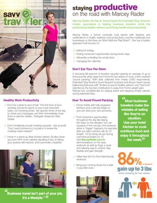 How To Avoid Pound Packing
p Chose hotels with fully equipped
kitchens and a full-size fridge so
you can store your own groceries.
p Find movement opportunities
throughout the day like taking
the stairs vs. the elevator. You can
squeeze in five-minute, mini workouts
when a “trigger” happens; for example,
after you take a phone call, do 10
lunges. Or try doing sit-ups during
commerical breaks on TV.
Visit MarceyRader.com for
demonstrations on her easy
workouts as well as Yoga, a quiet
and relaxing way to unwind, stay
flexible and gain strength.
p Utilize free Wi-fi to find hotel-friendly
workouts.
p Bring your running shoes for a walk
or jog after work.
staying productive
on the road with Marcey Rader
Marcey Rader, the Savve Travel Expert for Extended Stay America
Hotels, specializes in helping business travelers climb the
professional ladder without sacrificing health and productivity
Marcey Rader, a former corporate road warrior with degrees and
certifications in health, wellness and productivity, coaches individuals and
businesses so that they can Work Well and Play More®. She has a holistic
approach that focuses on:
p eating for energy
p finding movement opportunities during hectic days
p efficiently controlling the email inbox
p managing the calendar
Don’t Eat Your Per Diem
A shocking 86 percent of travelers reported gaining an average of up to
three pounds when away from home for two weeks or more, a term dubbed
“pound packing.” With data collected from nearly 2,000 respondents,
Extended Stay America found frequent business and leisure travel causes
ballooning belt sizes with “limited access to healthy options” and “fast food”
reported as the top two contributors to away from home weight gain.
Marcey has compiled tips for staying active and skipping empty calories
during extended trips.
“Most business
travelers make the
mistake of eating
like they’re on
vacation.
Use your hotel
kitchen to cook
nutritious food and
enjoy it throughout
the week.
”
Healthy Work Productivity
p Don’t be a slave to your email! The first hour of your
workday should be spent on your most important
tasks, not checking email. Set specific times of the day
to check your messages, and then immediately move 	
them to specific folders: Delegate, Respond, Wait,
Delete.
p Don’t mindlessly accept meeting requests. Ask yourself,
“Can I send someone in my place or review the 	
meeting notes instead?”
p Invest in a stand up desk (shown below). Studies show
you burn 60% more calories standing in lieu of sitting;
your posture will improve, and it promotes creativity!
“Business travel isn’t part of your job,
it’s a lifestyle.™
”
 