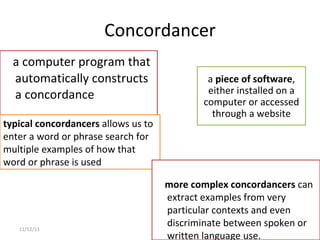 Concordancer a computer program that automatically constructs a concordance 11/12/11 typical concordancers  allows us to enter a word or phrase search for multiple examples of how that word or phrase is used more complex concordancers  can extract examples from very particular contexts and even discriminate between spoken or written language use. a  piece of software , either installed on a computer or accessed through a website 