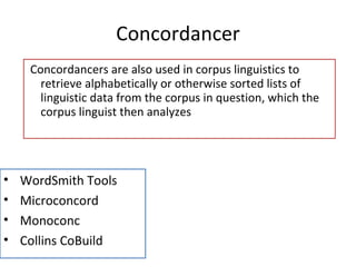 Concordancer Concordancers are also used in corpus linguistics to retrieve alphabetically or otherwise sorted lists of linguistic data from the corpus in question, which the corpus linguist then analyzes 11/12/11 WordSmith Tools Microconcord Monoconc Collins CoBuild 