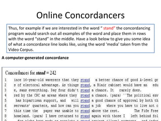 Online Concordancers 11/12/11 Thus, for example if we are interested in the word “  stand”  the concordancing program would search out all examples of the word and place them in rows with the word “stand” in the middle. Have a look below to give you some idea of what a concordance line looks like, using the word ‘media’ taken from the Video Corpus.  A computer-generated concordance 
