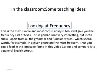 In the classroom: Some teaching ideas 11/12/11 This is the most simple and most corpus analysis tools will give you the frequency lists of texts. This is perhaps not very interesting, but it can show - apart from all the grammar and function words - which special words, for example, in a given genre are the most frequent. Thus you could feed in the language found in this Video Corpus and compare it to a general English corpus. Looking at Frequency 