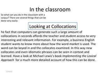 In the classroom 11/12/11 he fact that computers can generate such a large amount of collocations in seconds affords the teacher and student access to very interesting and relevant information. For example, a business English student wants to know more about how the word  market  is used. The word can be keyed in and the collocates examined. In this way new collocates and even idiomatic phrases can be seen in context and learned. Have a look at Michael Lewis’s book  Implementing the Lexical Approach   for a much more detailed account of how this can be done.    Looking at Collocations So what can you do in the classroom with a corpus? There are several things that can be done very easily: 