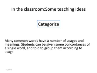 Many common words have a number of usages and meanings. Students can be given some concordances of a single word, and told to group them according to usage.  In the classroom: Some teaching ideas 11/12/11 Categorize 