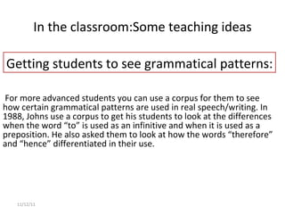 In the classroom: Some teaching ideas 11/12/11   For more advanced students you can use a corpus for them to see how certain grammatical patterns are used in real speech/writing. In 1988, Johns use a corpus to get his students to look at the differences when the word “to” is used as an infinitive and when it is used as a preposition. He also asked them to look at how the words “therefore” and “hence” differentiated in their use. Getting students to see grammatical patterns: 
