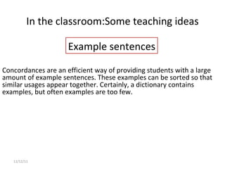 In the classroom: Some teaching ideas 11/12/11 Concordances are an efficient way of providing students with a large amount of example sentences. These examples can be sorted so that similar usages appear together. Certainly, a dictionary contains examples, but often examples are too few. Example sentences 