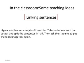 In the classroom: Some teaching ideas 11/12/11   Again, another very simple old exercise. Take sentences from the corpus and split the sentences in half. Then ask the students to put them back together again.   Linking sentences 