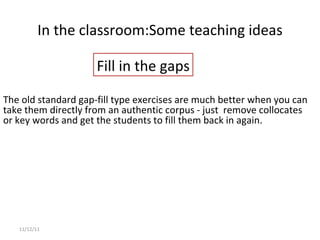 In the classroom: Some teaching ideas 11/12/11 The old standard gap-fill type exercises are much better when you can take them directly from an authentic corpus - just  remove collocates or key words and get the students to fill them back in again. Fill in the gaps 