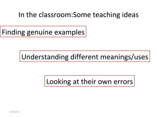 In the classroom: Some teaching ideas 11/12/11 Finding genuine examples Understanding different meanings/uses Looking at their own errors 