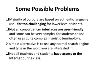 Some Possible Problems Majority of corpora are based on authentic language use -  far too challenging  for lower level students. Not all concordancer interfaces are user-friendly  and some can be very complex for students to use- often uses quite complex linguistic terminology. simple alternative is to use any normal search engine and type in the word you are interested in. Not all teachers and students  have access to the Internet  during class. 