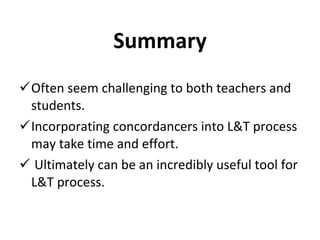 Summary Often seem challenging to both teachers and students. Incorporating concordancers into L&T process may take time and effort.   Ultimately can be an incredibly useful tool for L&T process. 
