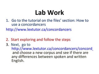 Go to the tutorial on the files’ section: How to use a concordancers http://www.lextutor.ca/concordancers 2.  Start exploring and follow the steps 3.  Next,  go to  http://www.lextutor.ca/concordancers/concord_e.html   and choose a new corpus and see if there are any differences between spoken and written English. Lab Work 