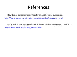 References How to use concordances in teaching English: Some suggestions http://www.nsknet.or.jp/~peterrs/concordancing/usingconcs.html using concordance programs in the Modern Foreign Languages classroom http://www.ict4lt.org/en/en_mod2-4.htm 