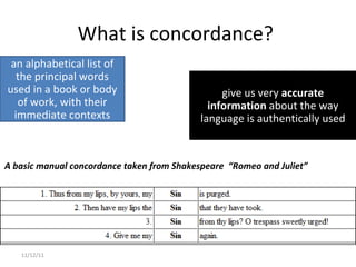 What is concordance?  11/12/11 A basic manual concordance taken from Shakespeare  “Romeo and Juliet” give us very  accurate information  about the way language is authentically used an alphabetical list of the principal words used in a book or body of work, with their immediate contexts 
