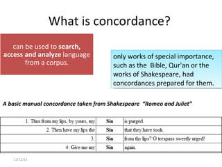 What is concordance?  11/12/11 only works of special importance, such as the  Bible, Qur'an or the works of Shakespeare, had concordances prepared for them. A basic manual concordance taken from Shakespeare  “Romeo and Juliet” can be used to  search, access and analyze  language from a corpus. 