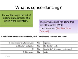 What is concordancing?  11/12/11 The software used for doing this are often called KWIC concordancers ( Key Words In Context).  A basic manual concordance taken from Shakespeare  “Romeo and Juliet” Concordancing is the act of picking out examples of a given word in context.  