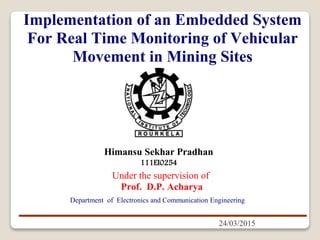 Himansu Sekhar Pradhan
111EI0254
24/03/2015
Under the supervision of
Prof. D.P. Acharya
Implementation of an Embedded System
For Real Time Monitoring of Vehicular
Movement in Mining Sites
Department of Electronics and Communication Engineering
 