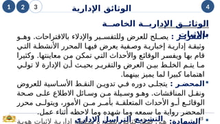 
‫ر‬k
k‫التقري‬
:
‫و‬i
i‫وه‬ .‫باالقتراحات‬ ‫واإلدالء‬ ‫ير‬i
i‫وللتفس‬ ‫للعرض‬ ‫لح‬i
i‫يص‬
‫ي‬i‫الت‬ ‫ة‬i‫األنشط‬ ‫المحرر‬ ‫ا‬i‫فيه‬ ‫يعرض‬ ‫فية‬i‫وص‬ ‫ة‬i‫إخباري‬ ‫ة‬i‫إداري‬ ‫ة‬i‫وثيق‬
‫وكثيرا‬ .‫معاينتها‬ ‫ن‬i
‫م‬ ‫ن‬i
‫ك‬‫تم‬ ‫ي‬i
‫ت‬‫ال‬ ‫واألحداث‬ ‫ع‬i
‫ئ‬‫الوقا‬ ‫ر‬i
‫س‬‫ويف‬ ‫ا‬i
‫ه‬‫ب‬ ‫قام‬
‫ي‬i‫تول‬ ‫ال‬ ‫اإلدارة‬ ‫ن‬i‫أ‬ ‫ث‬i‫بحي‬ ‫ر‬i‫والتقري‬ ‫العرض‬ ‫ن‬i‫بي‬ ‫ط‬i‫الخل‬ ‫م‬i‫يت‬ ‫ا‬i‫م‬
‫بينهما‬ ‫يميز‬ ‫لما‬ ‫كبيرا‬ ‫اهتماما‬
.

‫ر‬k‫المحض‬
:
‫دور‬ ‫ى‬i‫يتجل‬
‫ه‬
‫للعروض‬ ‫اسية‬i‫األس‬ ‫ط‬i‫النق‬ ‫ن‬i‫تدوي‬ ‫ي‬i‫ف‬
‫حة‬i‫ص‬ ‫ى‬i‫عل‬ ‫االطالع‬ ‫ائل‬i‫وس‬ ‫ن‬i‫م‬ ‫يلة‬i‫وس‬ ‫و‬i‫وه‬ .‫المناقشات‬ ‫ل‬i‫ونق‬
‫محرر‬ ‫ى‬ii‫ويتول‬ ،‫األمور‬ ‫ن‬ii‫م‬ ‫ر‬ii‫بأم‬ ‫ة‬ii‫المتعلق‬ ‫األحداث‬ ‫و‬ii‫أ‬ ‫ع‬ii‫الوقائ‬
‫عمل‬ ‫أثناء‬ ‫الحظه‬ ‫وما‬ ‫شهده‬ ‫وما‬ ‫سمعه‬ ‫ما‬ ‫رواية‬ ‫المحضر‬
.

:‫الشهادة‬
‫ة‬i‫هوي‬ ‫إلثبات‬ ‫ة‬i‫إداري‬ ‫لطة‬i‫س‬ ‫دره‬i‫تص‬ ‫ي‬i‫كتاب‬ ‫ك‬i‫ص‬ ‫ي‬i‫ه‬
‫اإلداري‬ ‫التراسل‬ 15
‫التشريع‬
‫ة‬kk‫الخاص‬ ‫ة‬kk‫اإلداري‬ ‫ق‬kk‫الوثائ‬
‫باإلثبات‬
1 2 3 4
‫اإلدارية‬ ‫الوثائق‬
 