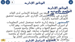 
:‫التعليمات‬
‫القائد‬ ‫لدى‬ ‫اإليجابي‬ ‫النشاط‬ ‫من‬ ‫صيغة‬ ‫هي‬
‫لتحقيق‬ ‫مرؤوسيه‬ ‫على‬ ‫اإلداري‬ ‫اإلشراف‬ ‫مجال‬ ‫في‬ ‫اإلداري‬
.‫باإلدارة‬ ‫الخاصة‬ ‫األهداف‬

‫المنشور‬
:
‫المعلومات‬ ‫لنشر‬ ‫تستعمل‬ ‫خاصة‬ ‫إدارية‬ ‫وثيقة‬
‫كتاب‬ ‫وهو‬ .‫المستويات‬ ‫جميع‬ ‫على‬ ‫المعلومات‬ ‫لدوران‬ ‫أو‬
‫تفسيرا‬ ‫واسع‬ ‫نطاق‬ ‫وعلى‬ ‫الجهات‬ ‫جميع‬ ‫على‬ ‫ينشر‬
‫تحتوي‬ ‫إدارية‬ ‫وثيقة‬ ‫فهو‬ .‫سابقة‬ ‫لتعليمات‬ ‫تنبيها‬ ‫أو‬ ‫لقرارات‬
‫ملخصة‬ ‫أو‬ ‫كاملة‬ ‫تنشر‬ ‫تعليمات‬ ‫أو‬ ‫أوامر‬ ‫أو‬ ‫قرارات‬ ‫على‬
‫بها‬ ‫للعلم‬ ‫والمستخدمين‬ ‫الموظفين‬ ‫جميع‬ ‫على‬ ‫وتداع‬
.‫وإتباعها‬ ‫بها‬ ‫والعمل‬
‫اإلداري‬ ‫التراسل‬ 16
‫التشريع‬
‫اإلدارية‬ ‫الوثائق‬
‫و‬ ‫بالتوجيه‬ ‫الخاصة‬
‫األمر‬
1 2 3 4
‫اإلدارية‬ ‫الوثائق‬
 