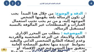 ‫اإلداري‬ ‫للتراسل‬ ‫العامة‬ ‫المبادئ‬
o
:‫الوضوح‬ ‫و‬ ‫الدقة‬
‫يجب‬ ‫المبدأ‬ ‫هذا‬ ‫خالل‬ ‫من‬
‫الشخص‬ ‫همها‬ٌ‫يف‬ ‫بلغة‬ ‫الرسالة‬ ‫تكون‬ ‫أن‬
‫استعمال‬ ‫تجنب‬ ‫يجب‬ ‫تم‬ ‫من‬ ‫و‬ ،‫إليه‬ ‫الموجهة‬
‫بالنسبة‬ ‫المألوفة‬ ‫غير‬ ‫المصطلحات‬ ‫و‬ ‫العبارات‬
.‫الرسالة‬ ‫لمستقبل‬
o
: ‫الموضوعية‬
‫اإلداري‬ ‫المحرر‬ ‫من‬ ‫يتطلب‬
‫والفردية‬ ‫الشخصية‬ ‫النزعة‬ ‫عن‬ ‫واالبتعاد‬ ‫الحياد‬
‫والتقيد‬ ‫الذاتي‬ ‫الشخصي‬ ‫الطابع‬ ‫إضفاء‬ ‫وعدم‬
‫العامة‬ ‫المصلحة‬ ‫تحقيق‬ ‫منها‬ ‫عديدة‬ ‫بضوابط‬
‫أو‬ ‫اإلقصاء‬ ‫عدم‬ ‫المشروعية‬ ‫مبدأ‬ ‫تحقيق‬20
‫اإلداري‬ ‫التراسل‬ ‫التشريع‬
4
4
3
1 2
 