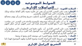 o
‫اللغوية‬ ‫السالمة‬
:
.i
‫ء‬‫األخطا‬ ‫من‬ ‫وخلوه‬ ‫التعبير‬ ‫دقة‬ ‫هنا‬ ‫المقصود‬
o
:‫اإليجاز‬
‫ك‬i
‫ل‬‫وذ‬ ‫ة‬i
‫ن‬‫ممك‬ ‫ألفاظ‬ ‫ل‬i
‫ق‬‫بأ‬ ‫ة‬i
‫ن‬‫معي‬ ‫فكرة‬ ‫ن‬i
‫ع‬ ‫بر‬i
‫ع‬‫ي‬ ‫ن‬i
‫أ‬ ‫اإلداري‬ ‫المحرر‬ ‫ى‬i
‫ل‬‫ع‬ ‫ب‬i
‫ج‬‫ي‬
.‫والتفسير‬ ‫التأويل‬ ‫تفيد‬ ‫التي‬ ‫والعبارات‬ ‫التكرار‬ ‫بتجنب‬
o
: ‫ة‬k
‫ي‬‫الفعال‬
‫الح‬i
‫ص‬‫بم‬ ‫م‬i
‫ت‬‫يه‬ ‫ن‬i
‫أ‬ ‫و‬ ‫ادق‬i
‫ص‬‫و‬ ‫ريح‬i
‫ص‬ ‫لوب‬i
‫س‬‫بأ‬ ‫اإلداري‬ ‫المحرر‬ ‫ب‬i
‫ت‬‫يك‬ ‫ن‬i
‫أ‬ ‫ب‬i
‫ج‬‫ي‬
.‫وأفكارهم‬ ‫مشاعرهم‬ ‫ويراعي‬ ‫اآلخرين‬
o
:‫القوة‬
‫ال‬
‫د‬i‫مقاص‬ ‫ن‬i‫ع‬ ‫بير‬i‫التع‬ ‫ي‬i‫ف‬ ‫ة‬i‫والدق‬ ‫بالوضوح‬ ‫وفة‬i‫موص‬ ‫الة‬i‫الرس‬ ‫تكون‬ ‫ن‬i‫أ‬ ‫د‬i‫ب‬
‫م‬i
‫ه‬‫الف‬ ‫ر‬i
‫ط‬‫خ‬ ‫ي‬i
‫ف‬ ‫و‬i
‫أ‬ ،‫م‬i
‫ه‬‫الف‬ ‫ر‬i
‫س‬‫ع‬ ‫ي‬i
‫ف‬ )‫ه‬i
‫ي‬‫إل‬ ‫ل‬i
‫س‬‫(المر‬ ‫القارئ‬ ‫ع‬i
‫ق‬‫ي‬ ‫ال‬ ‫ى‬i
‫ت‬‫ح‬ )‫ا‬i
‫ه‬‫(كاتب‬ ‫احبها‬i
‫ص‬
.‫المعكوس‬
o
:‫ة‬k
‫الدق‬
‫ن‬i‫وأ‬ ‫ا‬i‫يعطيه‬ ‫ي‬i‫الت‬ ‫المعلومات‬ ‫ي‬i‫ف‬ ‫ا‬i‫دقيق‬ ‫يكون‬ ‫ن‬i‫أ‬ ‫اإلداري‬ ‫المحرر‬ ‫ى‬i‫عل‬ ‫ب‬i‫يج‬
‫وال‬ ‫ى‬i
‫ن‬‫المع‬ ‫ي‬i
‫ف‬ ‫ا‬i
‫ح‬‫واض‬ ‫يكون‬
‫غ‬
‫عبارات‬ ‫تعمل‬i
‫س‬‫ي‬ ‫ن‬i
‫أ‬ ‫و‬ ،‫الفرد‬ ‫ه‬i
‫ي‬‫إل‬ ‫ول‬i
‫ص‬‫الو‬ ‫د‬i
‫ي‬‫ير‬ ‫الذي‬ ‫رض‬
‫الج‬ ‫أو‬ ‫المالي‬ ‫أو‬ ‫اإلداري‬ ‫القانون‬ ‫من‬
‫ن‬
. ‫ائي‬
o
‫الحياد‬
:
.‫وضعا‬ ‫له‬ ‫وضع‬ ‫الذي‬ ‫موضعه‬ ‫في‬ ‫الشيء‬ ‫وضع‬ ‫بالحياد‬ ‫والمقصود‬
o
: ‫الوضوح‬
‫ا‬i
‫م‬‫تا‬ ‫ا‬i
‫م‬‫فه‬ ‫الموضوع‬ ‫م‬i
‫ه‬‫وف‬ ‫الفكرة‬ ‫وضوح‬ ‫الجيدة‬ ‫لة‬i
‫س‬‫المرا‬ ‫ة‬i
‫ب‬‫كتا‬ ‫شروط‬ ‫ن‬i
‫م‬
‫المراسلة‬ ‫محتوى‬ ‫فهم‬ ‫للقارئ‬ ‫يتسنى‬ ‫حتى‬
‫اإلداري‬ ‫التراسل‬ 22
‫التشريع‬
‫ال‬ ‫الضوابط‬
‫موضوع‬
‫ي‬
‫ة‬
‫اإلدارية‬ ‫للمراسالت‬
1 4
2 3
 