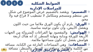 o
‫التصميم‬
:
‫شكل‬ ‫في‬ ‫الموضوع‬ ‫عرض‬ ‫بالتصميم‬ ‫ويقصد‬
‫وال‬ ‫فيه‬ ‫فراغ‬ ‫ال‬ ‫تشطيب‬ ‫ال‬ ‫ومتكامل‬ ‫ومنسجم‬ ‫منتظم‬ ‫نص‬
.‫محو‬
o
:‫الورق‬
‫اللون‬ ‫حيث‬ ‫من‬ ‫مالئما‬ ‫الورق‬ ‫يكون‬ ‫أن‬ ‫يلزم‬
.‫مناسبة‬ ‫نوعيته‬ ‫تكون‬ ‫وأن‬ ،‫األبيض‬ ‫ويفضل‬
o
:‫الهوامش‬
‫الجهات‬ ‫من‬ ‫المتروكة‬ ‫الفراغات‬ ‫بها‬ ‫والمقصود‬
‫أربعة‬ ‫هناك‬ ‫أنه‬ ‫إذ‬ .‫السطر‬ ‫ونهاية‬ ‫وبداية‬ ‫للورقة‬ ‫األربعة‬
.‫مالئمة‬ ‫مساحتها‬ ‫تكون‬ ‫أن‬ ‫يفضل‬ ‫هوامش‬
o
:‫المسافات‬
‫مسافة‬ ،‫الكتابة‬ ‫من‬ ‫الفارغة‬ ‫المساحات‬ ‫وهي‬
‫مسافة‬ ،‫والسطر‬ ‫السطر‬ ‫بين‬ ‫مسافة‬ ،‫والكلمة‬ ‫الكلمة‬ ‫بين‬
‫اإلداري‬ ‫التراسل‬ 23
‫التشريع‬
‫الضوابط‬
‫الشكلية‬
‫اإلدارية‬ ‫للمراسالت‬
1 4
2 3
 