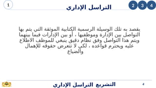 ‫بها‬ ‫يتم‬ ‫التي‬ ‫الموثقة‬ ‫الكتابية‬ ‫الرسمية‬ ‫الوسيلة‬ ‫تلك‬ ‫به‬ ‫يقصد‬
‫بينهما‬ ‫فيما‬ ‫اإلدارات‬ ‫بين‬ ‫أو‬ ، ‫وموظفيها‬ ‫اإلدارة‬ ‫بين‬ ‫التواصل‬
‫االطالع‬ ‫للموظف‬ ‫ينبغي‬ ‫دقيق‬ ‫نظام‬ ‫وفق‬ ‫التواصل‬ ‫هذا‬ ‫ويتم‬
‫لإلهمال‬ ‫حقوقه‬ ‫تتعرض‬ ‫ال‬ ‫لكي‬ ، ‫قواعده‬ ‫ويحترم‬ ‫عليه‬
‫والضياع‬
‫اإلداري‬ ‫التراسل‬ 4
‫التشريع‬
3
2
1 4
‫اإلداري‬ ‫التراسل‬
 
