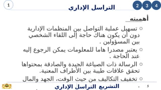 o
‫اإلدارية‬ ‫المنظمات‬ ‫بين‬ ‫التواصل‬ ‫عملية‬ ‫تسهيل‬
‫الشخصي‬ ‫اللقاء‬ ‫إلى‬ ‫حاجة‬ ‫هناك‬ ‫يكون‬ ‫أن‬ ‫دون‬
. ‫المسؤولين‬ ‫بين‬
o
‫إليه‬ ‫الرجوع‬ ‫يمكن‬ ‫للمعلومات‬ ‫هاما‬ ‫مصدرا‬ ‫يعتبر‬
. ‫الحاجة‬ ‫عند‬
o
‫بمحتواها‬ ‫والصادقة‬ ‫الجيدة‬ ‫الصياغة‬ ‫ذات‬ ‫الرسالة‬
.‫المعنية‬ ‫األطراف‬ ‫بين‬ ‫طيبة‬ ‫عالقات‬ ‫تحقق‬
o
‫والمال‬ ‫الجهد‬ ،‫الوقت‬ ‫حيث‬ ‫من‬ ‫التكاليف‬ ‫تخفيف‬
.
‫اإلداري‬ ‫التراسل‬ 5
‫التشريع‬
3
2
1 4
‫أهميته‬
‫اإلداري‬ ‫التراسل‬
 