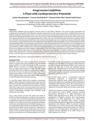 International Journal of Trend in Scientific Research and Development (IJTSRD)
Volume: 3 | Issue: 2 | Jan-Feb 2019 Available Online: www.ijtsrd.com e-ISSN: 2456 - 6470
@ IJTSRD | Unique Reference Paper ID – IJTSRD21431 | Volume – 3 | Issue – 2 | Jan-Feb 2019 Page: 548
Gongronema Latifolium:
A Plant with Cardioprotective Potentials
Justin Atiang Beshel1,2, Favour Nyoh Beshel1,2, Clement Oshie Nku2, Daniel Udofia Owu2
1Department of Physiology, Faculty of Biomedical Sciences, Kampala International University,
Western Campus, Ishaka – Bushenyi District, Uganda
2Department of Physiology, Faculty of Basic Medical Sciences, College of Medical Sciences,
University of Calabar, Calabar-Nigeria
ABSTRACT
Gongronema latifolium (GL) has gained research interest in the field of Medicine. The present study investigated the
cardioprotective potentials of the ethanolic and ethyl acetate fraction of the leaves extract of G.L. 18 Male Wistar rats were
divided equally into three groups. Group 1 was the control group, and was administered 0.9% normal saline. Group 2 was
administered 200mg/kg ethanolic leaves extract of GL. Group 3 received 200mg/kg ethyl acetate fraction of theleaves extract
of GL. Administration was via oral gavage and lasted for 14 days. The rats were sacrificedunderchloroform anaesthesia. Blood
was collected via cardiac puncture, allowed to clot, and later centrifuged to get serum. Laboratory assays weredonefor serum
concentrations of total cholesterol(Tc),totaltriglycerides (Tg), high densitylipoprotein (HDL-c),lowdensitylipoprotein (LDL),
malondialedyde (MDA), total antioxidant capacity(TAC), and total plasma peroxide (TPP). The heart, aorta, and kidneys were
also harvested for organ weight and histological studies. Administration of GLextracts resultedin an increase(p<0.001) serum
concentrations of HDL-c and TAC, with a consequent reduction in the serum concentrations of Tg, LDL-c, VLDL,MDA,andTPP.
There was no significant (p<0.01) change in organ weights of the heart, aorta, and kidneys across the groups. Histology of the
blood vessels showed intact layers across the groups. There was no derangement of cellular architecture in the heart and
kidney. This study therefore concludes that Gongronema latifolium leaves extract is cardioprotective, and thusprovides abasis
for the use of this plant as an alternative for the prevention, management or control of cardiovascular diseases.
Keywords: Cardioprotection, Gongronema latifolium, Cardiovascular diseases
INTRODUCTION
Protection of the heart and associated blood vessels has
become a topical issue in the prevention of cardiovascular
diseases (CVD). 17.7 million People die of CVD every year
(WHO, 2017). In America, it is listed as the number one
cause of death, and accounts for about 801,000 deaths
annually (AHA, 2017). In Nigeria, current evidence suggests
that 3 out of every five persons suffer from one form of
cardiovascular disease or the other (). This trend projects
CVD as a global menace and a major public health challenge
in both developed and developing countries.
To curb this danger, WHO (2013) adopted a mechanism
tagged “Global action plan for the prevention and control of
Non Communicable Diseases (NCDs) 2013-2020”. This plan
aims to reduce the mortality rate from NCDs by 25% by
2025 with a major focus on the prevention and control of
CVD. Despite the World acclaimed effort, unfortunately, CVD
remains inadequately managed with orthodox drugs
(Nwokocha et al., 2012).
Thus, many persons all over the world still resort to
traditional form of medication in cardiovascular disorders.
In a survey, 1,576 out of 9,566 respondents reportedtheuse
of traditional or alternative medicine for the past 12 months
(UnÜtzer et al., 2012). In spite of the importation of Western
medication, many Nigerians stilluseherbalremedies sinceit
is strongly believed to be effective and affordable. There is a
present shift by WHO and AU towards the integration of
herbal medicine in the national health plan, and a renewed
interest on the search for drugs from natural products and
herbs as an alternative to the orthodox (Kumar et al., 2017).
Low intake of fruits and vegetables is associated with high
mortality from CVD (Moller and Kaufman, 2005; Zimmet et
al., 2005). Ramaraj and Chellapa (2008), in their study also
posited that diets rich in fruits and vegetables protect
against CVD. Nutraceuticals in the form of antioxidants,
dietary fibres, omega-3polyunsaturatedfattyacids, vitamins
and minerals also play a preventive and curative role in CVD
(Choudhary and Tomer, 2013).
One of such plants used as a nutraceutical, with rich
antioxidant properties is Gongronema latifolium.
Gongronema latifolium Benth. (family Apocynaceae) is a
tropical plant with proven medicinalproperties(Ugochukwu
and Babady, 2002; Morebise, 2015). Its common names are
‘amaranth globe’, in Nigeria, ‘Utazi’, ‘Utasi’ and ‘Arokeke’ or
‘Madumaru’ by the Ibos, Ibibios and Yorubas, respectively.
Gongronema latifolium is widely explored in the traditional
folk medicine for various health conditions including
hypertension (Morebise et al., 2002, Ugochukwu and
Babady, 2002; Ugochukwu et al., 2003). It is used for the
management of diabetes, diarrhea, ulcer and dyspepsia
(Morebise et al., 2002, Ugochukwu et al., 2003). It has
hypoglycemic and antioxidant effect, reduces oxidative
stress and lipid peroxidation (Ugochukwu andBabady, 2002;
Ugochukwu and Cobourne, 2003). It possesses antiulcer
activity (Owu et al., 2012) and increases white blood cells
count and hemoglobin concentration (Antai et al., 2009). G.
latifolium has anti-inflammatory, anti-malarial, and anti-
microbial activities (Morebise et al., 2002; Osuala et al.,
2005; Akuodor et al., 2010).
 