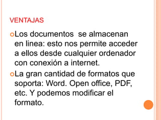 VENTAJASLos documentos  se almacenan en linea: esto nos permite acceder a ellos desde cualquier ordenador con conexión a internet.La gran cantidad de formatos que soporta: Word. Open office, PDF, etc. Y podemos modificar el formato.