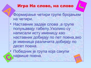 Игра На слово, на слово
• Формирање четири групе бројањем
на четири.
• Наставник задаје слова ,а групе
попуњавају табелу.Уколико су
написали исту именицу као
наставник добијају по пет поена,ако
је именица различита добијају по
десет поена.
• Победник је група која сакупи
највише поена.
С
Г
Е
А
 