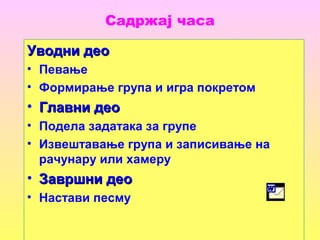 Садржај часа
Уводни деоУводни део
• Певање
• Формирање група и игра покретом
• Главни деоГлавни део
• Подела задатака за групе
• Извештавање група и записивање на
рачунару или хамеру
• Завршни деоЗавршни део
• Настави песму
 