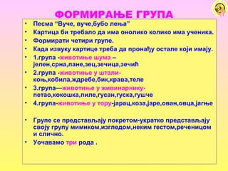 ФОРМИРАЊЕ ГРУПА
• Песма “Вуче, вуче,бубо лења”
• Картица би требало да има онолико колико има ученика.
• Формирати четири групе.
• Када извуку картице треба да пронађу остале који имају.
• 1.група -животиње шума –
јелен,срна,лане,зец,зечица,зечић
• 2.група -животиње у штали-
коњ,кобила,ждребе,бик,крава,теле
• 3.група—животиње у живинарнику-
петао,кокошка,пиле,гусан,гуска,гушче
• 4.група-животиње у тору-јарац,коза,јаре,ован,овца,јагње
• Групе се представљају покретом-укратко представљају
своју групу мимиком,изгледом,неким гестом,реченицом
и слично.
• Уочавамо три рода .
 
