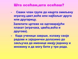Шта осећам,шта осећаш?
- Сваки члан групе да нацрта омиљену
играчку,цвет,воће или најбољег друга
или другарицу.
Залепити цртеже на одговарајући
плакат (играчака, цвећа,воћа и
другова).
- Када ученици заврше, излажу своје
радове и заједнички долазимо до
закључка да именице имају једнину и
множину и да могу бити у три рода.
 