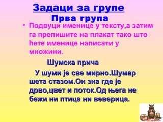 Задаци за групе
Прва група
• Подвуци именице у тексту,а затим
га препишите на плакат тако што
ћете именице написати у
множини.
Шумска причаШумска прича
У шуми је све мирно.ШумарУ шуми је све мирно.Шумар
шета стазом.Он зна где јешета стазом.Он зна где је
дрво,цвет и поток.Од њега недрво,цвет и поток.Од њега не
бежи ни птица ни веверица.бежи ни птица ни веверица.
 