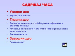 САДРЖАЈ ЧАСА
• Уводни део
• Играмо се и певамо
• Главни део
• Задаци за ученике кроз које ће уочити заједничке и
властите именице
• Уочавање заједничких и властитих именица и њихових
карактеристика
• Занимљиве игре
• Завршни део
• Певамо песму
 