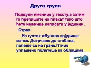Друга група
Подвуци именице у тексту,а затимПодвуци именице у тексту,а затим
га препишите на плакат тако штога препишите на плакат тако што
ћете именице написати у једнинићете именице написати у једнини..
СтрахСтрах
Из густих жбунова изјуришеИз густих жбунова изјурише
мачке. Дотрчаше до стабала,мачке. Дотрчаше до стабала,
попеше се на гране.Птицепопеше се на гране.Птице
уплашено полетеше ка облацимауплашено полетеше ка облацима.
 