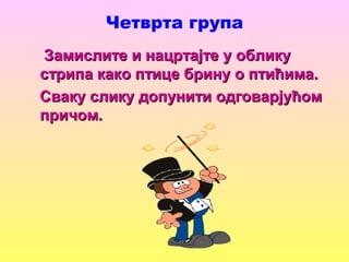 Четврта група
Замислите и нацртајте у обликуЗамислите и нацртајте у облику
стрипа како птице брину о птићима.стрипа како птице брину о птићима.
Сваку слику допунити одговарјућомСваку слику допунити одговарјућом
причом.причом.
 