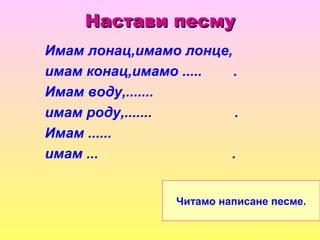 Настави песмуНастави песму
Имам лонац,имамо лонце,
имам конац,имамо ..... .
Имам воду,.......
имам роду,....... .
Имам ......
имам ... .
Читамо написане песме.
 