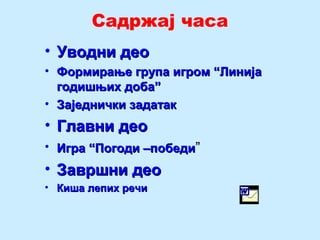 Садржај часа
• Уводни деоУводни део
• Формирање група игром “ЛинијаФормирање група игром “Линија
годишњих доба”годишњих доба”
• Заједнички задатакЗаједнички задатак
• Главни деоГлавни део
• Игра “Погоди –победиИгра “Погоди –победи””
• Завршни деоЗавршни део
• Киша лепих речиКиша лепих речи
 