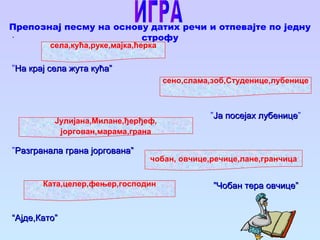Препознај песму на основу датих речи и отпевајте по једну
строфу.
”На крај села жута кућа”На крај села жута кућа”
”Ја посејах лубеницеЈа посејах лубенице”
”Разгранала грана јоргована”Разгранала грана јоргована”
””Чобан тера овчице”Чобан тера овчице”
““Ајде,Като”Ајде,Като”
села,кућа,руке,мајка,ћерка
сено,слама,зоб,Студенице,лубенице
чобан, овчице,речице,лане,гранчица
Jулијана,Милане,ђерђеф,
јоргован,марама,грана
Ката,целер,фењер,господин
 